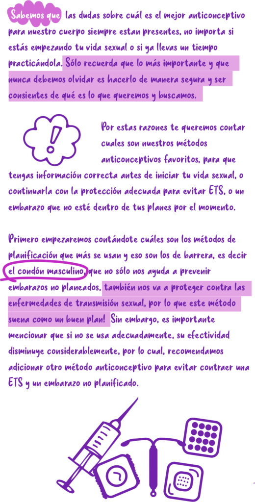 Sabemos que las dudas sobre cuál es el mejor anticonceptivo para nuestro cuerpo siempre están presentes, no importa si estás empezando tu vida sexual o si ya llevas un tiempo practicándola. Sólo recuerda que lo más importante y que nunca debemos olvidar es hacerlo de manera segura y ser consientes de qué es lo que queremos y buscamos. Por estas razones te queremos contar cuales son nuestros métodos anticonceptivos favoritos, para que tengas información correcta antes de iniciar tu vida sexual, o continuarla con la protección adecuada para evitar ETS, o un embarazo que no esté dentro de tus planes por el momento. Primero empezaremos contándote cuáles son los métodos de planificación que más se usan y eso son los de barrera, es decir el condón masculino, que no sólo nos ayuda a prevenir embarazos no planeados, también nos va a proteger contra las enfermedades de transmisión sexual, por lo que este método suena como un ¡buen plan! Sin embargo, es importante mencionar que si no se usa adecuadamente, su efectividad disminuye considerablemente, por lo cual, recomendamos adicionar otro método anticonceptivo para evitar contraer una ETS y un embarazo no planificado.