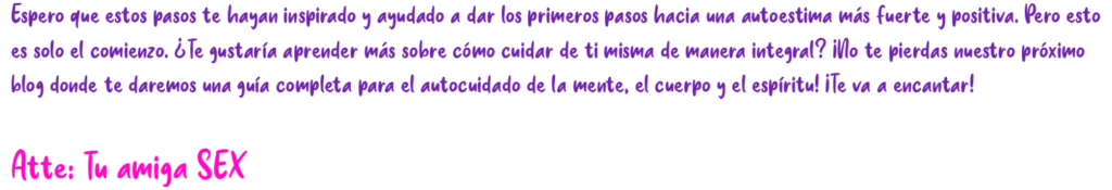 Espero que estos pasos te hayan inspirado y ayudado a dar los primeros pasos hacia una autoestima más fuerte y positiva. Pero esto es solo el comienzo, ¿Te gustaría aprender más sobre cómo cuidar de ti misma de manera integral? ¡No te pierdas nuestro próximo blog donde te daremos una guía completa para el autocuidado de la mente, el cuerpo y el espíritu! iTe va a encantar! Atte: Tu amiga SEX