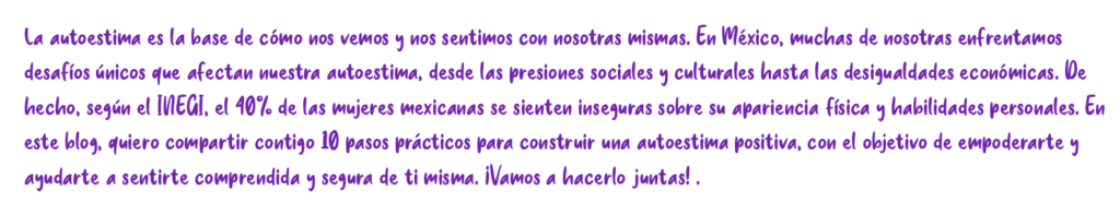 La autoestima es la base de cómo nos vemos y nos sentimos con nosotras mismas. En México, muchas de nosotras enfrentamos desafíos únicos que afectan nuestra autoestima, desde las presiones sociales y culturales hasta las desigualdades económicas. De hecho, según el IVEGI, el 40% de las mujeres mexicanas se sienten inseguras sobre su apariencia física y habilidades personales. En este blog, quiero compartir contigo 10 pasos prácticos para construir una autoestima positiva, con el objetivo de empoderante y ayudarte a sentirte comprendida y segura de ti misma. ¡Vamos a hacerlo juntas!.