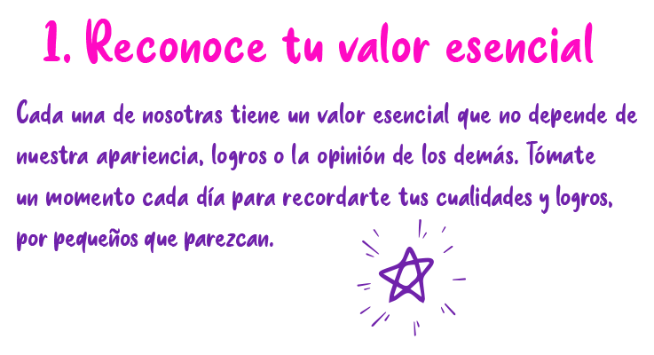 1. Reconoce tu valor esencial Cada una de nosotras tiene un valor esencial que no depende de nuestra apariencia, logros o la opinión de los demás. Tómate un momento cada día para recordarte tus cualidades y logros. por pequeños que parezcan.