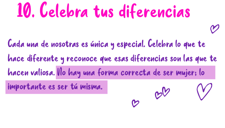 10. Celebra tus diferencias Cada una de nosotras es única y especial. Celebra lo que te hace diferente y reconoce que esas diferencias son las que te hacen valiosa. No hay una forma correcta de ser mujer: lo importante es ser tú misma.