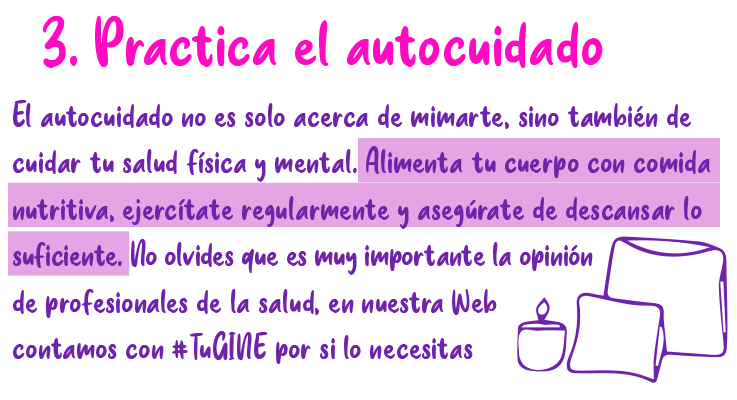 3. Practica el autocuidado El autocuidado no es solo acerca de mimarte, sino también de cuidar tu salud física y mental. Alimenta tu cuerpo con comida nutritiva, ejercitate regularmente y asegúrate de descansar lo suficiente. No olvides que es muy importante la opinión de profesionales de la salud, en nuestra Web contamos con #TuGine por si lo necesitas