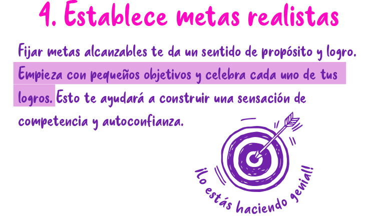 4. Establece metas realistas Fijar metas alcanzables te da un sentido de propósito y logro. Empieza con pequeños objetivos y celebra cada uno de tus logros. Esto te ayudará a construir una sensación de competencia y autoconfianza.