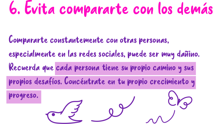 6. Evita compararte con los demás Compararte constantemente con otras personas, especialmente en las redes sociales, puede ser muy dañino. Recuerda que cada persona tiene su propio camino y sus propios desafíos. Concéntrate en tu propio crecimiento y progreso.