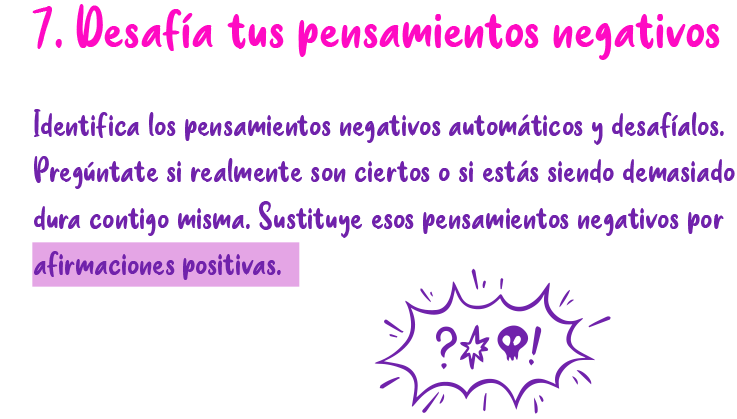 7. Desafía tus pensamientos negativos Identifica los pensamientos negativos automáticos y desafíalos. Pregúntate si realmente son ciertos o si estás siendo demasiado dura contigo misma. Sustituye esos pensamientos negativos por afirmaciones positivas.