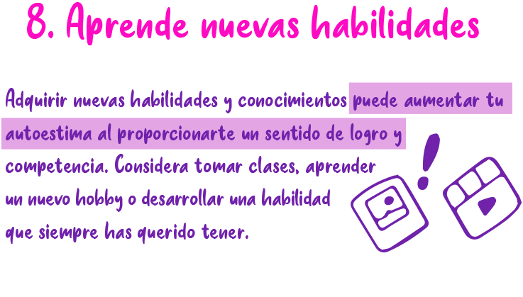 8. Aprende nuevas habilidades Adquirir nuevas habilidades y conocimientos puede aumentar tu autoestima al proporcionarte un sentido de logro y competencia. Considera tomar clases, aprender un nuevo hobby o desarrollar una habilidad que siempre has querido tener.