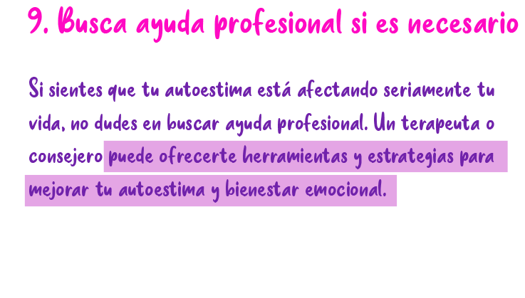 9. busca ayuda profesional si es necesario Si sientes que tu autoestima está afectando seriamente tu vida, no dudes en buscar ayuda profesional. Un terapenta o consejero puede ofrecerte herramientas y estrategias para mejorar tu autoestima y bienestar emocional.