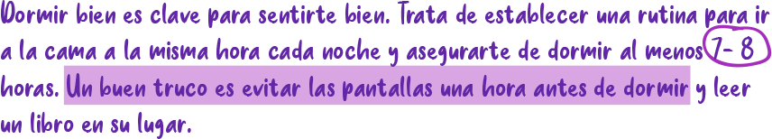 Dormir bien es clave para sentirte bien. Trata de establecer una rutina para in a la cama a la misma hora cada noche y asegurarte de dormir al menos 2-8 horas. Un buen truco es evitar las pantallas una hora antes de dormin y leer un libro en su lugar.