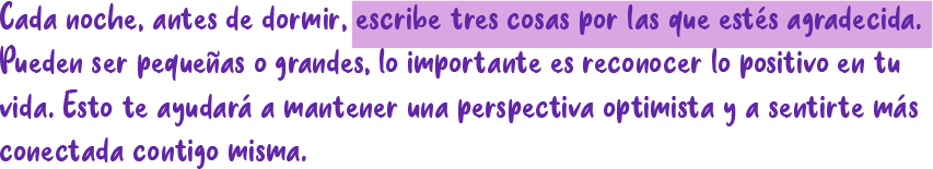 Cada noche, antes de dormir, escribe tres cosas por las que estés agradecida. Pueden ser pequeñas o grandes, lo importante es reconocer lo positivo en tu vida. Esto te ayudará a mantener una perspectiva optimista y a sentirte más Cada noche, antes de dormir, escribe tres cosas por las que estés agradecida. Pueden ser pequeñas o grandes, lo importante es reconocer lo positivo en tu vida. Esto te ayudará a mantener una perspectiva optimista y a sentirte más conectada contigo misma.