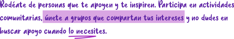 Rodéate de personas que te apoyen y te inspiren. Participa en actividades comunitarias, únete a grupos que compartan tus intereses y no dudes en buscar apoyo cuando lo necesites.