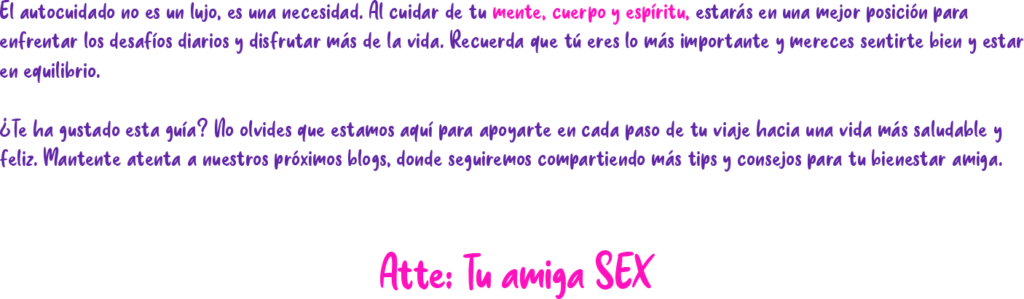 El autocuidado no es un lujo, es una necesidad. Al cuidar de tu mente, cuerpo y espíritu, estarás en una mejor posición para enfrentar los desafíos diarios y disfrutar más de la vida. Recuerda que tú eres lo más importante y mereces sentirte bien y estar en equilibrio. ¿Te ha gustado esta guía? No olvides que estamos aquí para apoyarte en cada paso de tu viaje hacia una vida más saludable y feliz. Mantente atenta a nuestros próximos blogs, donde seguiremos compartiendo más tips y consejos para tu bienestar amiga. Atte: Tu amiga SEX