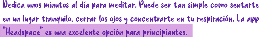 Dedica unos minutos al día para meditar. Puede ser tan simple como sentarte en un lugar tranquilo, cerrar los ojos y concentrarte en tu respiración. La app "Headspace' es una excelente opción para principiantes.