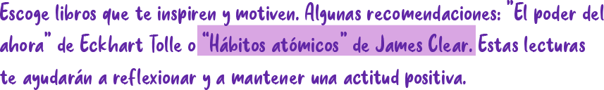 Escoge libros que te inspiren y motiven. Algunas recomendaciones: "El poder de ahora" ahora" de Eckhart Tolle o "Hábitos atómicos" de James Clear. Estas lecturas te ayudarán a reflexionar y a mantener una actitud positiva.