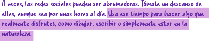 A veces, las redes sociales pueden ser abrumadoras. Tómate un descanso de ellas, aunque sea por unas horas al día. Usa ese tiempo para hacer algo que realmente disfrutes, como dibujar, escribir o simplemente estar en la naturaleza.