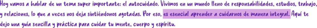 Hoy vamos a hablar de un tema super importante: el autocuidado. Vivimos en un mundo lleno de responsabilidades, estudios, trabajo y relaciones, lo que a veces nos deja sintiéndonos agotadas. Por eso, es esencial aprender a cuidarnos de manera integral. Aquí te dejo una guía sencilla y práctica para cuidar tu mente, cuerpo y espíritu.